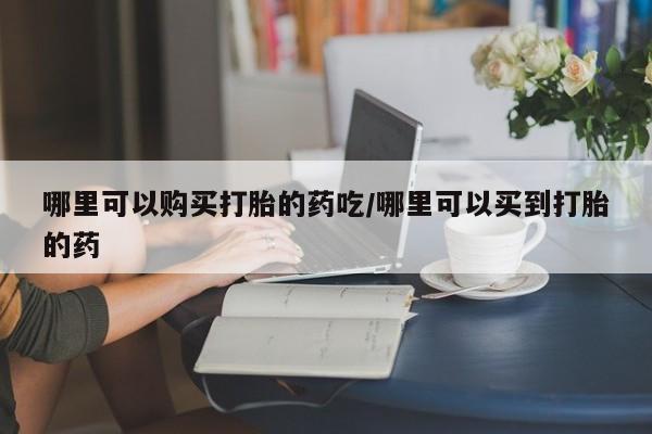 药流药如何购买哪里可以购买打胎的药吃/哪里可以买到打胎的药