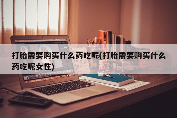 药流药如何购买打胎需要购买什么药吃呢(打胎需要购买什么药吃呢女性)