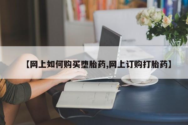 药流药如何购买【网上如何购买堕胎药,网上订购打胎药】